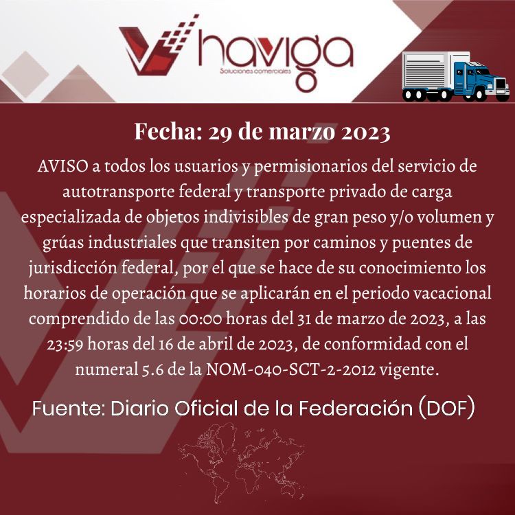 AVISO a todos los usuarios y permisionarios del servicio de autotransporte federal y transporte privado de carga especializada de objetos indivisibles de gran peso y/o volumen y grúas industriales que transiten por caminos y puentes de jurisdicción federal, por el que se hace de su conocimiento los horarios de operación que se aplicarán en el periodo vacacional comprendido de las 00:00 horas del 31 de marzo de 2023, a las 23:59 horas del 16 de abril de 2023, de conformidad con el numeral 5.6 de la NOM-040-SCT-2-2012 vigente.